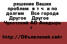 решение Ваших проблем (в т.ч. и по долгам) - Все города Другое » Другое   . Чукотский АО,Анадырь г.